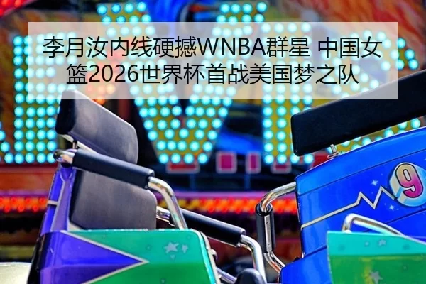 李月汝内线硬撼WNBA群星 中国女篮2026世界杯首战美国梦之队
